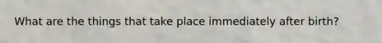 What are the things that take place immediately after birth?