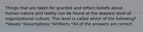 Things that are taken for granted and reflect beliefs about human nature and reality can be found at the deepest level of organizational culture. This level is called which of the following? *Values *Assumptions *Artifacts *All of the answers are correct.