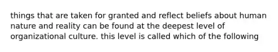 things that are taken for granted and reflect beliefs about human nature and reality can be found at the deepest level of organizational culture. this level is called which of the following