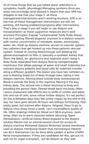 All of these things that we just talked about (alterations in symptoms, health, physiology)-Managing symtoms Once you enter into end-stage renal disease it means that your GFR has dropped so low that your stage 5, all those management/interventions aren't working anymore, GFR is so low that all these management interventions are still not working, still having problems/symptoms after interventions. That's why in stage 5 you will begin to use dialysis and transplantation as these supportive measures won't work anymore Principles: Expose "contaminated" body fluids (blood that isn't getting flitered properly) anymore to a dialysis solution with normal concentration of metabolic wastes, electrolytes, water, etc. Hook up dialysis machine, access to vascular system, two catheters that get hooked up into these patients vascular system. Instead of running blood through and allowing the glomerulus/nephron to filter it; basically a synthetic kidney that filters the blood, b/c glomerulus and nephrons aren't doing it. Body fluids separated from dialysis fluid by semipermeable membrane that allows passage of water and small molecules but restrains plasma proteins and blood cells All materials transfer along a diffusion gradient The reason you have two catheters is; one is draining blood out of body through tube, taking it into dialysis machine, filtering blood outside body (extracorporal) Blood is outside the body in this machine filtering it the way kidney does. The second one is blood returning to body and providing the person clean, filtered blood back into body. Often causes unpleasant side effects due to shifts of solutes and water into and out of cells; some refuse further dialysis. It's not perfect. On the in-between days they feel pretty crappy by the end of the day, b/c have gone almost 48 hours w/o kidneys functioning. Feel pretty good, but drained after dialysis, fatigued. Have to go to dialysis clinic three times a week, can't travel/affects quality of life. Often shaking/ chilled b/c blood isn't 98.6 anymore, room temp, often try to warm solutions before returning. Types Hemodialysis—artificial kidney Blood exposed to the dialysis solution Patient has an arterial-venous shunt for access to dialysis machine Peritoneal Dialysis Peritoneal serous membrane used as dialysis membrane Slower than hemodialysis Patients can do it themselves Can be done while patient is active (CAPD) Renal transplantation: If they are candidates for this, get put on wait list for organ transplant., will do dialysis as they wait