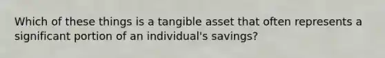 Which of these things is a tangible asset that often represents a significant portion of an individual's savings?