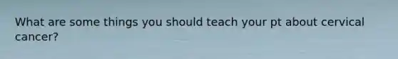 What are some things you should teach your pt about cervical cancer?