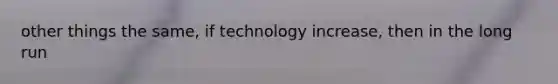 other things the same, if technology increase, then in the long run