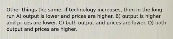 Other things the same, if technology increases, then in the long run A) output is lower and prices are higher. B) output is higher and prices are lower. C) both output and prices are lower. D) both output and prices are higher.