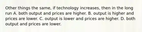 Other things the same, if technology increases, then in the long run A. both output and prices are higher. B. output is higher and prices are lower. C. output is lower and prices are higher. D. both output and prices are lower.