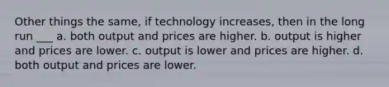 Other things the same, if technology increases, then in the long run ___ a. both output and prices are higher. b. output is higher and prices are lower. c. output is lower and prices are higher. d. both output and prices are lower.