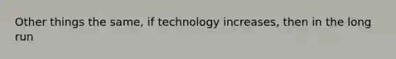 Other things the same, if technology increases, then in the long run