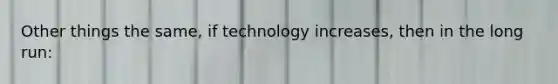 Other things the same, if technology increases, then in the long run: