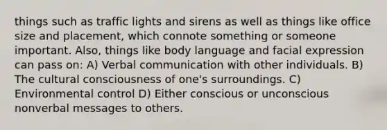 things such as traffic lights and sirens as well as things like office size and placement, which connote something or someone important. Also, things like body language and facial expression can pass on: A) Verbal communication with other individuals. B) The cultural consciousness of one's surroundings. C) Environmental control D) Either conscious or unconscious nonverbal messages to others.