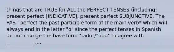 things that are TRUE for ALL the PERFECT TENSES (including: present perfect [INDICATIVE], present perfect SUBJUNCTIVE, The PAST perfect the past participle form of the main verb* which will always end in the letter "o" since the perfect tenses in Spanish do not change the base form "-ado"/"-ido" to agree with ___________ ....