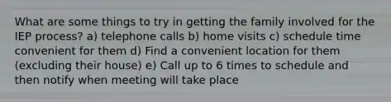 What are some things to try in getting the family involved for the IEP process? a) telephone calls b) home visits c) schedule time convenient for them d) Find a convenient location for them (excluding their house) e) Call up to 6 times to schedule and then notify when meeting will take place