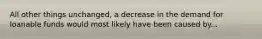 All other things unchanged, a decrease in the demand for loanable funds would most likely have been caused by...