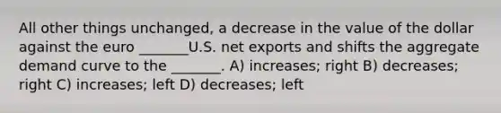 All other things unchanged, a decrease in the value of the dollar against the euro _______U.S. net exports and shifts the aggregate demand curve to the _______. A) increases; right B) decreases; right C) increases; left D) decreases; left