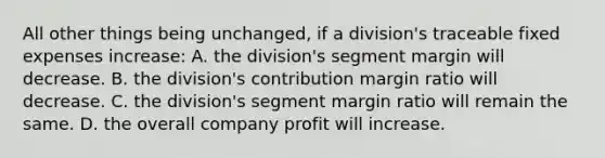 All other things being unchanged, if a division's traceable fixed expenses increase: A. the division's segment margin will decrease. B. the division's contribution margin ratio will decrease. C. the division's segment margin ratio will remain the same. D. the overall company profit will increase.