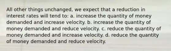 All other things unchanged, we expect that a reduction in interest rates will tend to: a. increase the quantity of money demanded and increase velocity. b. increase the quantity of money demanded and reduce velocity. c. reduce the quantity of money demanded and increase velocity. d. reduce the quantity of money demanded and reduce velocity.