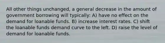 All other things unchanged, a general decrease in the amount of government borrowing will typically: A) have no effect on the demand for loanable funds. B) increase interest rates. C) shift the loanable funds demand curve to the left. D) raise the level of demand for loanable funds.