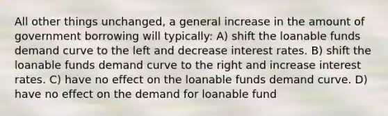 All other things unchanged, a general increase in the amount of government borrowing will typically: A) shift the loanable funds demand curve to the left and decrease interest rates. B) shift the loanable funds demand curve to the right and increase interest rates. C) have no effect on the loanable funds demand curve. D) have no effect on the demand for loanable fund