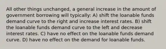 All other things unchanged, a general increase in the amount of government borrowing will typically: A) shift the loanable funds demand curve to the right and increase interest rates. B) shift the loanable funds demand curve to the left and decrease interest rates. C) have no effect on the loanable funds demand curve. D) have no effect on the demand for loanable funds.