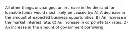 All other things unchanged, an increase in the demand for loanable funds would most likely be caused by: A) A decrease in the amount of expected business opportunities. B) An increase in the market interest rate. C) An increase in corporate tax rates. D) An increase in the amount of government borrowing.