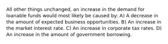 All other things unchanged, an increase in the demand for loanable funds would most likely be caused by: A) A decrease in the amount of expected business opportunities. B) An increase in the market interest rate. C) An increase in corporate tax rates. D) An increase in the amount of government borrowing.