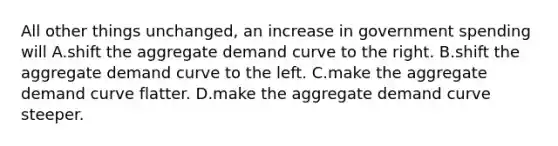 All other things unchanged, an increase in government spending will A.shift the aggregate demand curve to the right. B.shift the aggregate demand curve to the left. C.make the aggregate demand curve flatter. D.make the aggregate demand curve steeper.