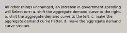 All other things unchanged, an increase in government spending will Select one: a. shift the aggregate demand curve to the right. b. shift the aggregate demand curve to the left. c. make the aggregate demand curve flatter. d. make the aggregate demand curve steeper.