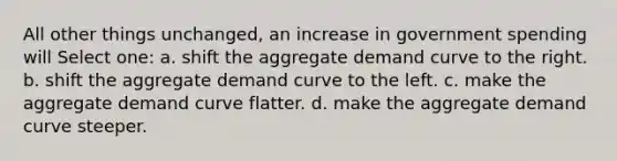 All other things unchanged, an increase in government spending will Select one: a. shift the aggregate demand curve to the right. b. shift the aggregate demand curve to the left. c. make the aggregate demand curve flatter. d. make the aggregate demand curve steeper.