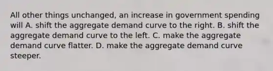 All other things unchanged, an increase in government spending will A. shift the aggregate demand curve to the right. B. shift the aggregate demand curve to the left. C. make the aggregate demand curve flatter. D. make the aggregate demand curve steeper.