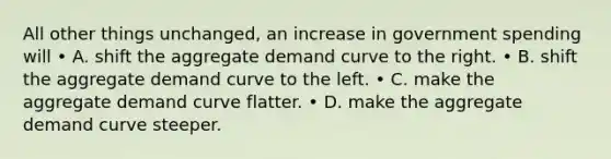 All other things unchanged, an increase in government spending will • A. shift the aggregate demand curve to the right. • B. shift the aggregate demand curve to the left. • C. make the aggregate demand curve flatter. • D. make the aggregate demand curve steeper.