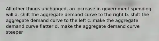 All other things unchanged, an increase in government spending will a. shift the aggregate demand curve to the right b. shift the aggregate demand curve to the left c. make the aggregate demand curve flatter d. make the aggregate demand curve steeper