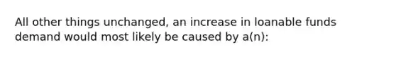 All other things unchanged, an increase in loanable funds demand would most likely be caused by a(n):