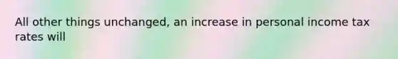 All other things unchanged, an increase in personal income tax rates will