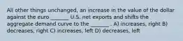 All other things unchanged, an increase in the value of the dollar against the euro _______ U.S. net exports and shifts the aggregate demand curve to the _______ . A) increases, right B) decreases, right C) increases, left D) decreases, left