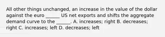 All other things unchanged, an increase in the value of the dollar against the euro ______ US net exports and shifts the aggregate demand curve to the ______. A. increases; right B. decreases; right C. increases; left D. decreases; left