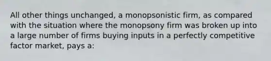 All other things unchanged, a monopsonistic firm, as compared with the situation where the monopsony firm was broken up into a large number of firms buying inputs in a perfectly competitive factor market, pays a: