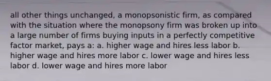 all other things unchanged, a monopsonistic firm, as compared with the situation where the monopsony firm was broken up into a large number of firms buying inputs in a perfectly competitive factor market, pays a: a. higher wage and hires less labor b. higher wage and hires more labor c. lower wage and hires less labor d. lower wage and hires more labor