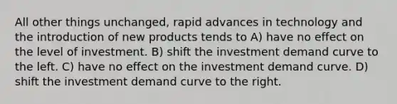 All other things unchanged, rapid advances in technology and the introduction of new products tends to A) have no effect on the level of investment. B) shift the investment demand curve to the left. C) have no effect on the investment demand curve. D) shift the investment demand curve to the right.