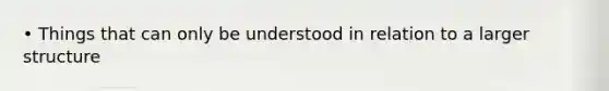 • Things that can only be understood in relation to a larger structure