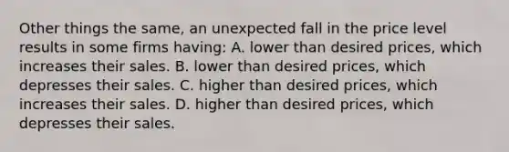 Other things the same, an unexpected fall in the price level results in some firms having: A. lower than desired prices, which increases their sales. B. lower than desired prices, which depresses their sales. C. higher than desired prices, which increases their sales. D. higher than desired prices, which depresses their sales.