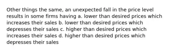 Other things the same, an unexpected fall in the price level results in some firms having a. lower than desired prices which increases their sales b. lower than desired prices which depresses their sales c. higher than desired prices which increases their sales d. higher than desired prices which depresses their sales