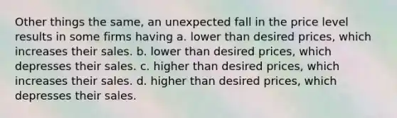 Other things the same, an unexpected fall in the price level results in some firms having a. lower than desired prices, which increases their sales. b. lower than desired prices, which depresses their sales. c. higher than desired prices, which increases their sales. d. higher than desired prices, which depresses their sales.