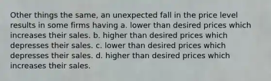 Other things the same, an unexpected fall in the price level results in some firms having a. lower than desired prices which increases their sales. b. higher than desired prices which depresses their sales. c. lower than desired prices which depresses their sales. d. higher than desired prices which increases their sales.