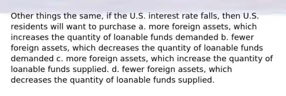 Other things the same, if the U.S. interest rate falls, then U.S. residents will want to purchase a. more foreign assets, which increases the quantity of loanable funds demanded b. fewer foreign assets, which decreases the quantity of loanable funds demanded c. more foreign assets, which increase the quantity of loanable funds supplied. d. fewer foreign assets, which decreases the quantity of loanable funds supplied.