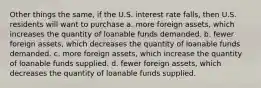 Other things the same, if the U.S. interest rate falls, then U.S. residents will want to purchase a. more foreign assets, which increases the quantity of loanable funds demanded. b. fewer foreign assets, which decreases the quantity of loanable funds demanded. c. more foreign assets, which increase the quantity of loanable funds supplied. d. fewer foreign assets, which decreases the quantity of loanable funds supplied.