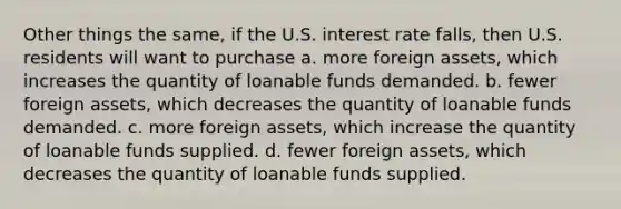 Other things the same, if the U.S. interest rate falls, then U.S. residents will want to purchase a. more foreign assets, which increases the quantity of loanable funds demanded. b. fewer foreign assets, which decreases the quantity of loanable funds demanded. c. more foreign assets, which increase the quantity of loanable funds supplied. d. fewer foreign assets, which decreases the quantity of loanable funds supplied.