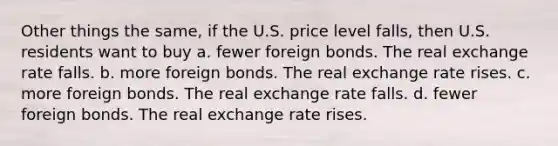 Other things the same, if the U.S. price level falls, then U.S. residents want to buy a. fewer foreign bonds. The real exchange rate falls. b. more foreign bonds. The real exchange rate rises. c. more foreign bonds. The real exchange rate falls. d. fewer foreign bonds. The real exchange rate rises.