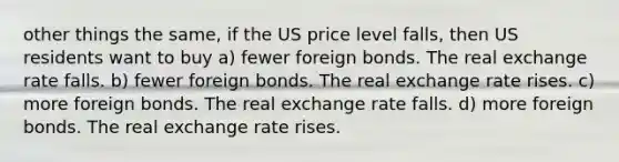 other things the same, if the US price level falls, then US residents want to buy a) fewer foreign bonds. The real exchange rate falls. b) fewer foreign bonds. The real exchange rate rises. c) more foreign bonds. The real exchange rate falls. d) more foreign bonds. The real exchange rate rises.