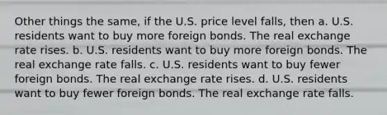 Other things the same, if the U.S. price level falls, then a. U.S. residents want to buy more foreign bonds. The real exchange rate rises. b. U.S. residents want to buy more foreign bonds. The real exchange rate falls. c. U.S. residents want to buy fewer foreign bonds. The real exchange rate rises. d. U.S. residents want to buy fewer foreign bonds. The real exchange rate falls.