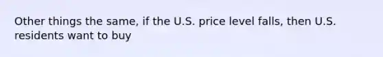 Other things the same, if the U.S. price level falls, then U.S. residents want to buy