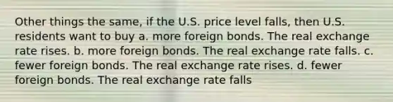 Other things the same, if the U.S. price level falls, then U.S. residents want to buy a. more foreign bonds. The real exchange rate rises. b. more foreign bonds. The real exchange rate falls. c. fewer foreign bonds. The real exchange rate rises. d. fewer foreign bonds. The real exchange rate falls